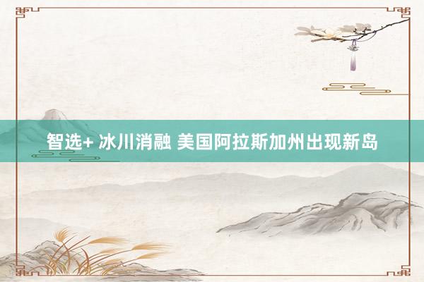 智选+ 冰川消融 美国阿拉斯加州出现新岛