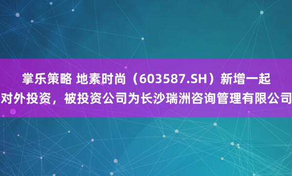 掌乐策略 地素时尚（603587.SH）新增一起对外投资，被投资公司为长沙瑞洲咨询管理有限公司