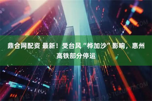 鼎合网配资 最新！受台风“桦加沙”影响，惠州高铁部分停运