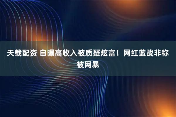 天载配资 自曝高收入被质疑炫富！网红蓝战非称被网暴