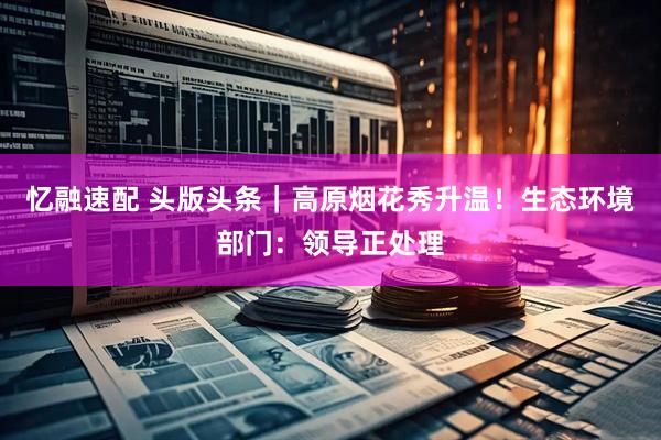 忆融速配 头版头条｜高原烟花秀升温！生态环境部门：领导正处理