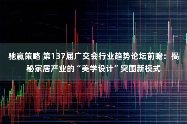 驰赢策略 第137届广交会行业趋势论坛前瞻：揭秘家居产业的“美学设计”突围新模式