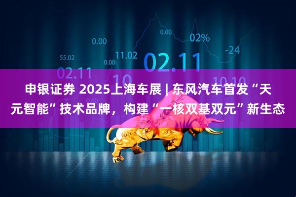 申银证券 2025上海车展 | 东风汽车首发“天元智能”技术品牌，构建“一核双基双元”新生态