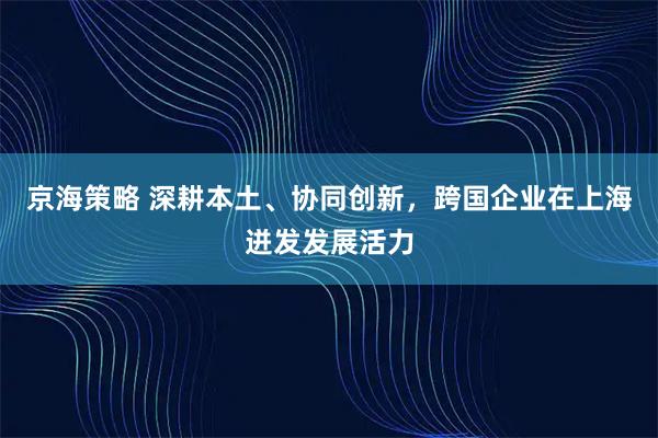 京海策略 深耕本土、协同创新，跨国企业在上海迸发发展活力