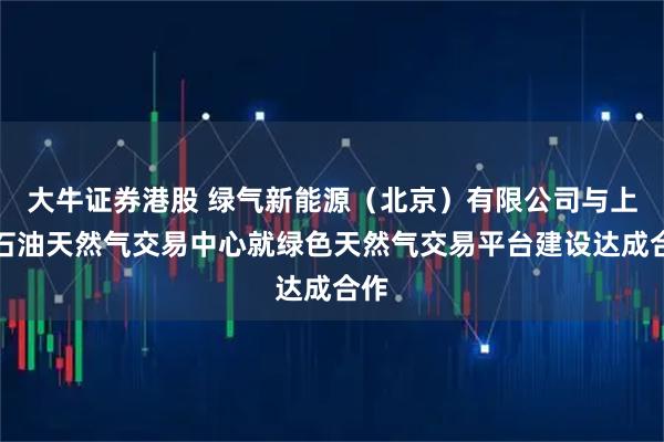 大牛证券港股 绿气新能源（北京）有限公司与上海石油天然气交易中心就绿色天然气交易平台建设达成合作