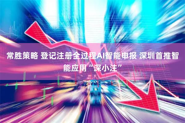 常胜策略 登记注册全过程AI智能申报 深圳首推智能应用“深小注”