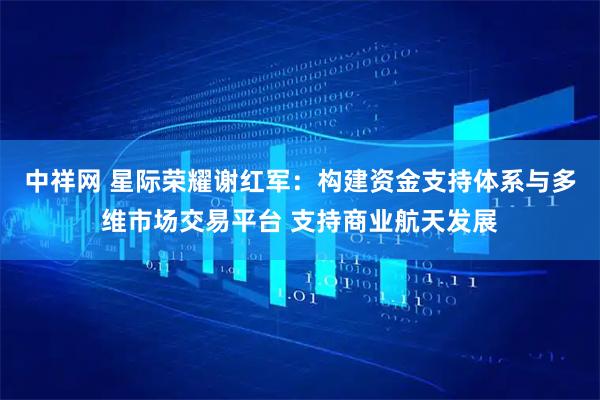 中祥网 星际荣耀谢红军：构建资金支持体系与多维市场交易平台 支持商业航天发展