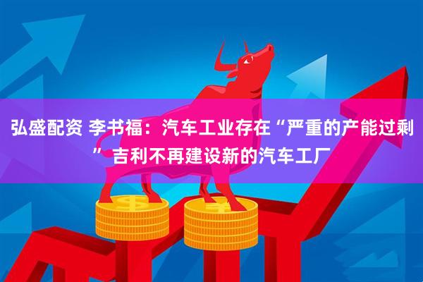 弘盛配资 李书福：汽车工业存在“严重的产能过剩” 吉利不再建设新的汽车工厂