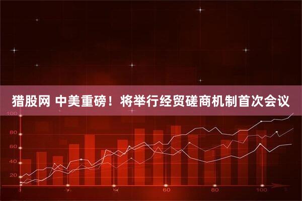 猎股网 中美重磅！将举行经贸磋商机制首次会议