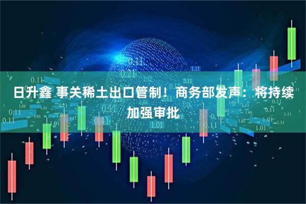 日升鑫 事关稀土出口管制！商务部发声：将持续加强审批