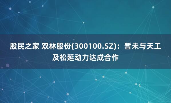 股民之家 双林股份(300100.SZ)：暂未与天工及松延动力达成合作