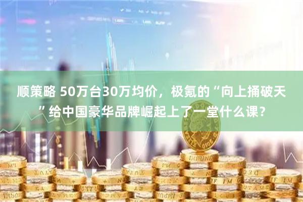 顺策略 50万台30万均价，极氪的“向上捅破天”给中国豪华品牌崛起上了一堂什么课？