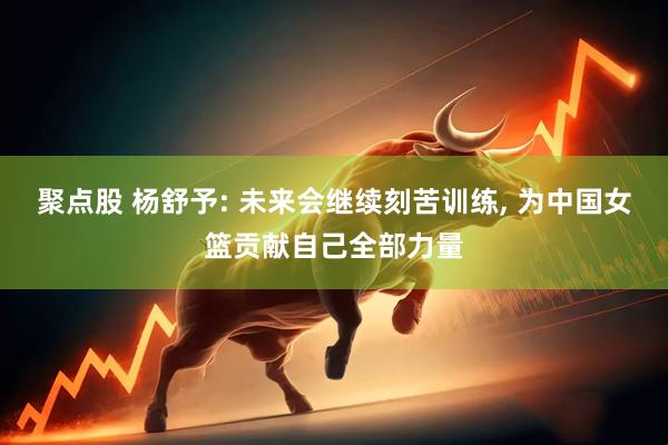 聚点股 杨舒予: 未来会继续刻苦训练, 为中国女篮贡献自己全部力量