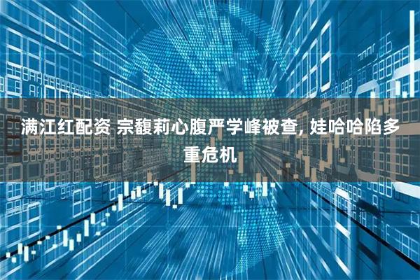 满江红配资 宗馥莉心腹严学峰被查, 娃哈哈陷多重危机