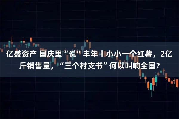 亿盛资产 国庆里“说”丰年丨小小一个红薯，2亿斤销售量，“三个村支书”何以叫响全国？