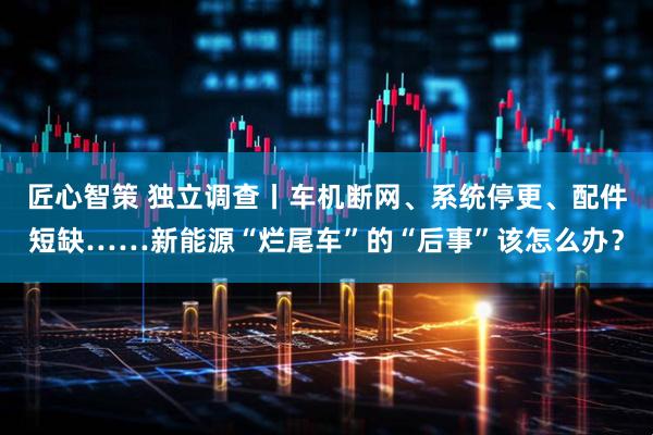 匠心智策 独立调查丨车机断网、系统停更、配件短缺……新能源“烂尾车”的“后事”该怎么办？