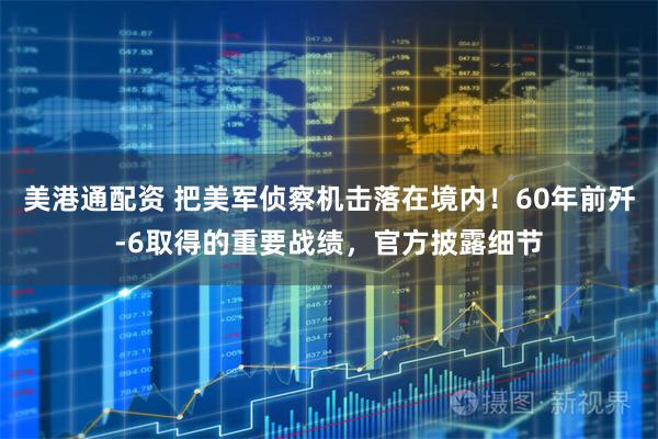 美港通配资 把美军侦察机击落在境内！60年前歼-6取得的重要战绩，官方披露细节