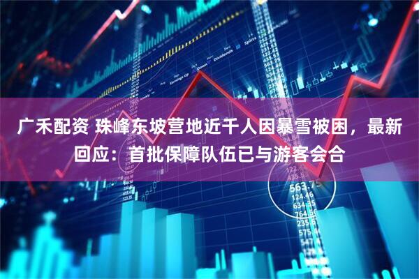 广禾配资 珠峰东坡营地近千人因暴雪被困，最新回应：首批保障队伍已与游客会合