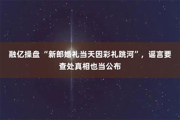 融亿操盘 “新郎婚礼当天因彩礼跳河”，谣言要查处真相也当公布