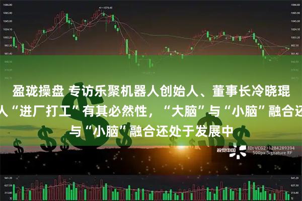 盈珑操盘 专访乐聚机器人创始人、董事长冷晓琨：人形机器人“进厂打工”有其必然性，“大脑”与“小脑”融合还处于发展中