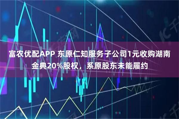 富农优配APP 东原仁知服务子公司1元收购湖南金典20%股权，系原股东未能履约