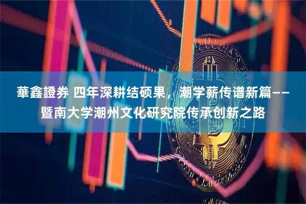 華鑫證券 四年深耕结硕果，潮学薪传谱新篇——暨南大学潮州文化研究院传承创新之路