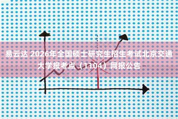 易云达 2026年全国硕士研究生招生考试北京交通大学报考点（1104）网报公告