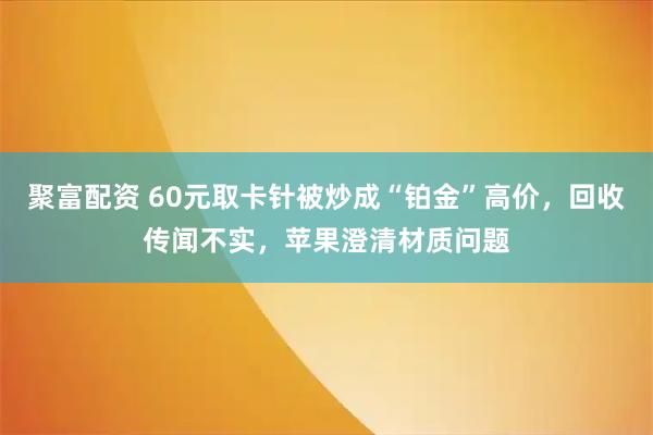 聚富配资 60元取卡针被炒成“铂金”高价，回收传闻不实，苹果澄清材质问题