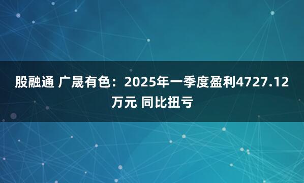 股融通 广晟有色：2025年一季度盈利4727.12万元 同比扭亏