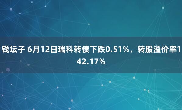 钱坛子 6月12日瑞科转债下跌0.51%，转股溢价率142.17%
