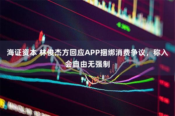 海证资本 林俊杰方回应APP捆绑消费争议，称入会自由无强制