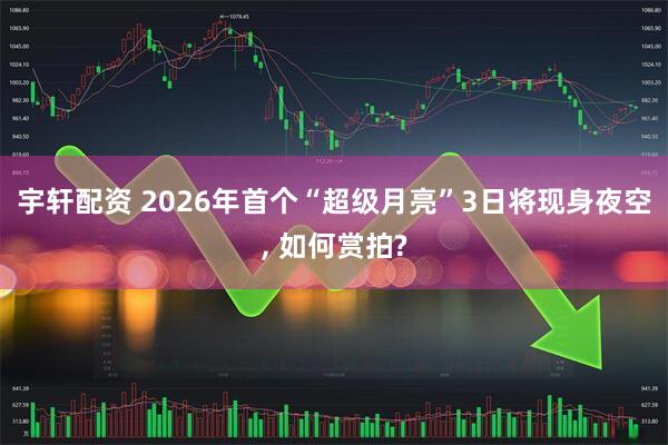 宇轩配资 2026年首个“超级月亮”3日将现身夜空, 如何赏拍?