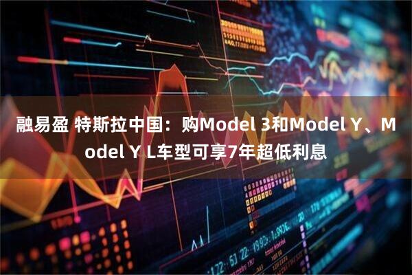 融易盈 特斯拉中国：购Model 3和Model Y、Model Y L车型可享7年超低利息