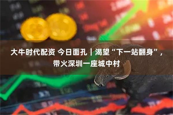 大牛时代配资 今日面孔｜渴望“下一站翻身”，带火深圳一座城中村