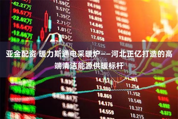 亚金配资 暖力斯通电采暖炉——河北正亿打造的高端清洁能源供暖标杆