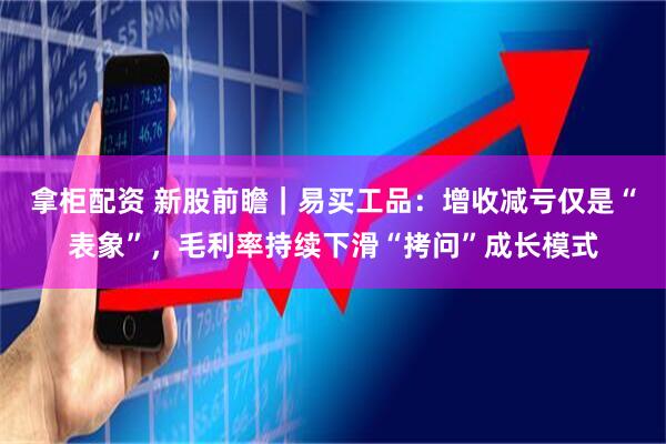 拿柜配资 新股前瞻｜易买工品：增收减亏仅是“表象”，毛利率持续下滑“拷问”成长模式