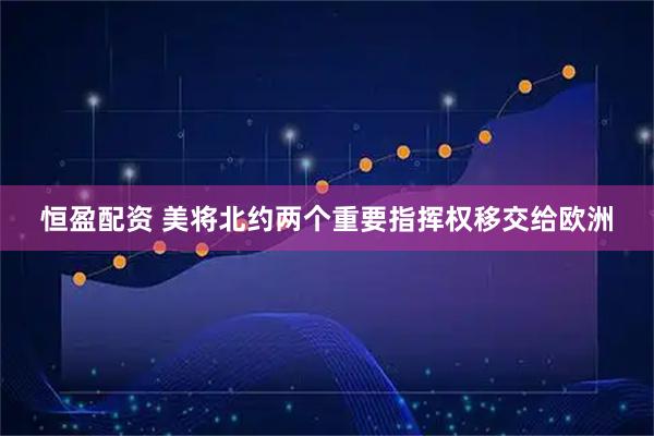 恒盈配资 美将北约两个重要指挥权移交给欧洲