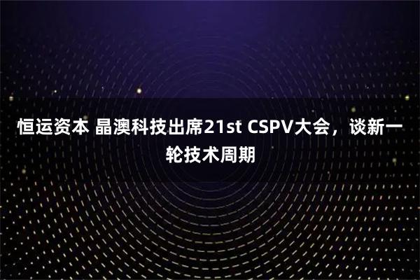 恒运资本 晶澳科技出席21st CSPV大会，谈新一轮技术周期