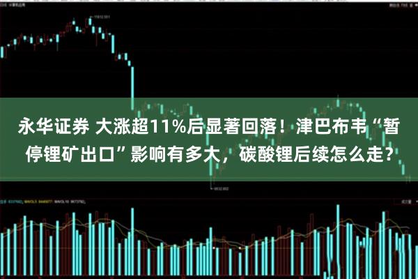 永华证券 大涨超11%后显著回落！津巴布韦“暂停锂矿出口”影响有多大，碳酸锂后续怎么走？