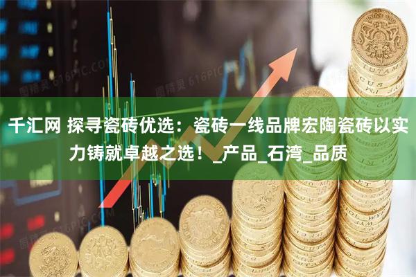 千汇网 探寻瓷砖优选：瓷砖一线品牌宏陶瓷砖以实力铸就卓越之选！_产品_石湾_品质